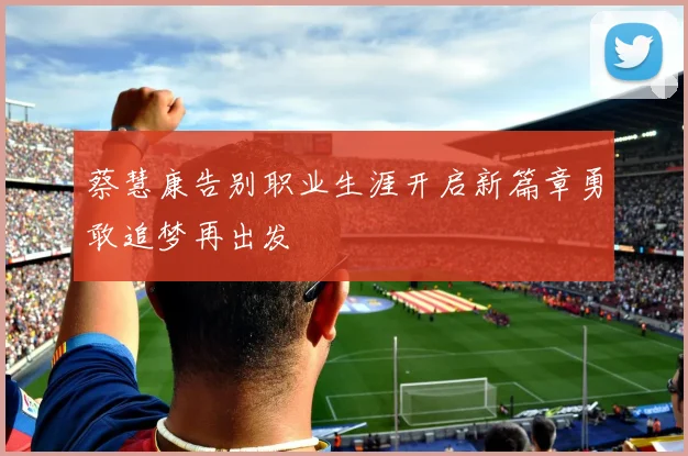 蔡慧康告别职业生涯开启新篇章勇敢追梦再出发