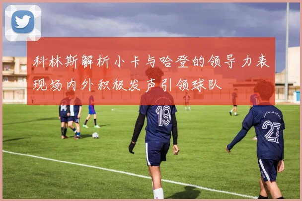 科林斯解析小卡与哈登的领导力表现场内外积极发声引领球队