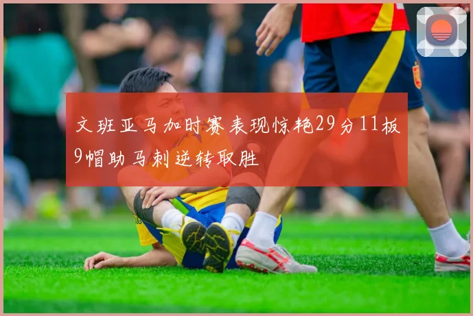 文班亚马加时赛表现惊艳29分11板9帽助马刺逆转取胜