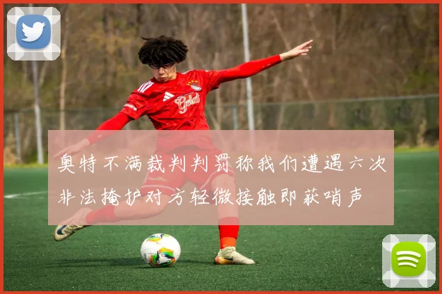 奥特不满裁判判罚称我们遭遇六次非法掩护对方轻微接触即获哨声