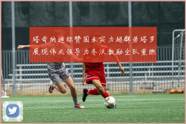塔奇纳迪称赞国米实力超群劳塔罗展现伟大领导力齐沃激励全队重燃斗志