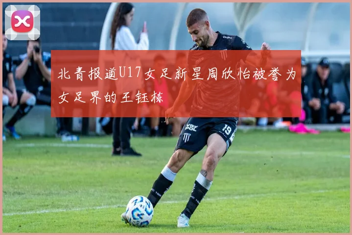 北青报道U17女足新星周欣怡被誉为女足界的王钰栋