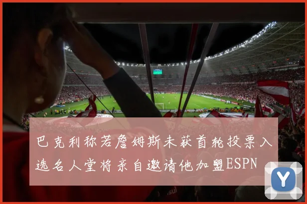 巴克利称若詹姆斯未获首轮投票入选名人堂将亲自邀请他加盟ESPN