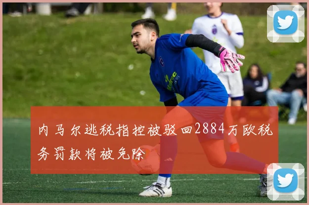 内马尔逃税指控被驳回2884万欧税务罚款将被免除