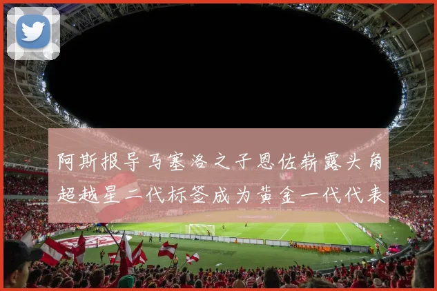阿斯报导马塞洛之子恩佐崭露头角超越星二代标签成为黄金一代代表